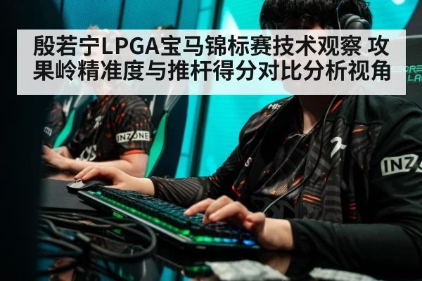 殷若宁LPGA宝马锦标赛技术观察 攻果岭精准度与推杆得分对比分析视角